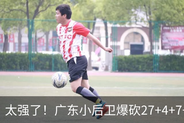 太强了！广东小后卫爆砍27+4+7+4 身高1米76打爆U21联赛 杜锋很吃惊