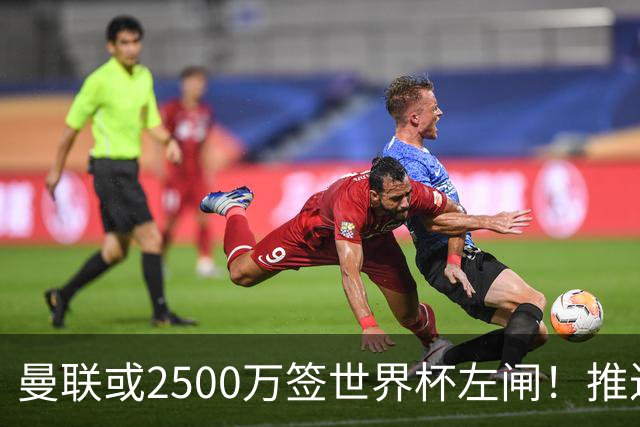曼联或2500万签世界杯左闸！推迟引进时间，卡里克将先考察两小妖